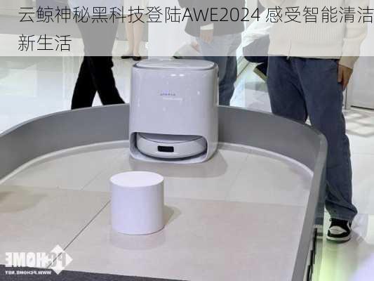 云鲸神秘黑科技登陆AWE2024 感受智能清洁新生活