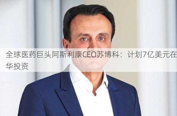 全球医药巨头阿斯利康CEO苏博科：计划7亿美元在华投资