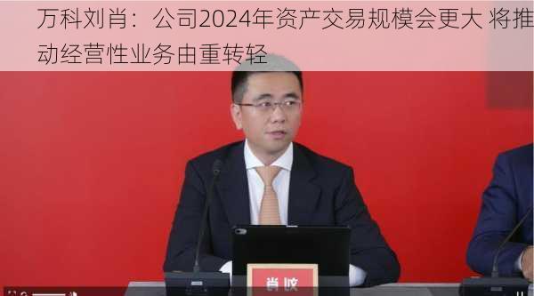 万科刘肖：公司2024年资产交易规模会更大 将推动经营性业务由重转轻