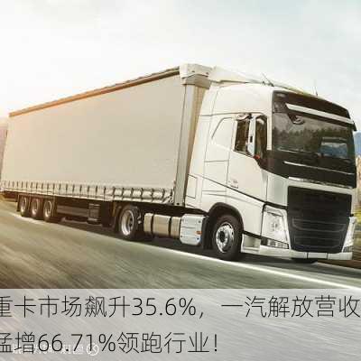 重卡市场飙升35.6%，一汽解放营收猛增66.71%领跑行业！