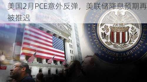 美国2月PCE意外反弹，美联储降息预期再被推迟