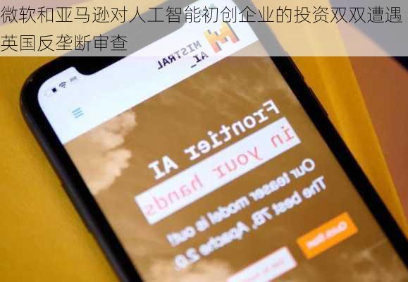 微软和亚马逊对人工智能初创企业的投资双双遭遇英国反垄断审查