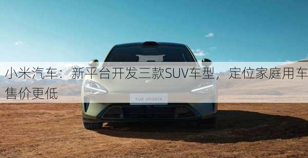 小米汽车：新平台开发三款SUV车型，定位家庭用车售价更低