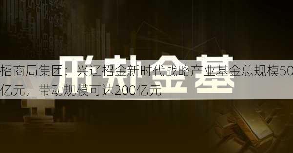 招商局集团：兴辽招金新时代战略产业基金总规模50亿元，带动规模可达200亿元