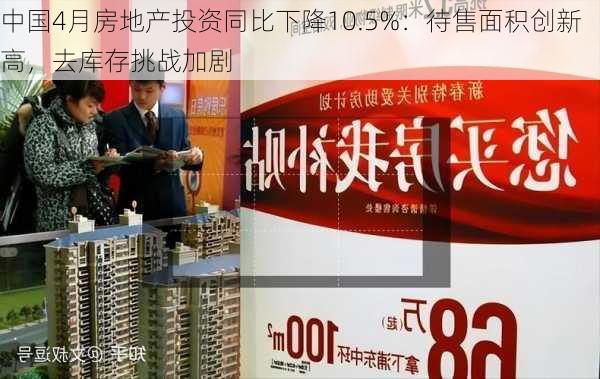 中国4月房地产投资同比下降10.5%：待售面积创新高，去库存挑战加剧