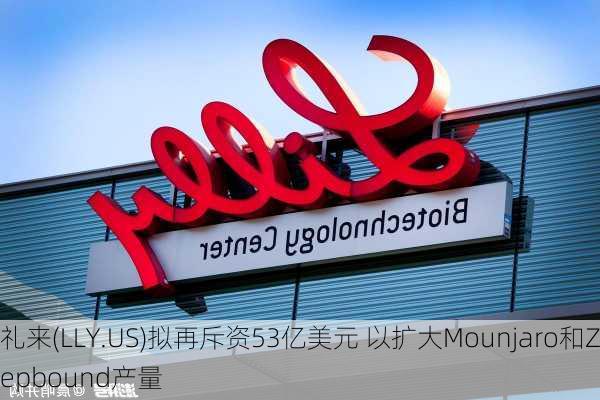 礼来(LLY.US)拟再斥资53亿美元 以扩大Mounjaro和Zepbound产量