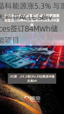 晶科能源涨5.3% 与澳大利亚ACLE Services签订84MWh储能项目