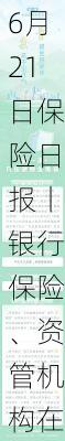 6月21日保险日报丨银行保险、资管机构在陆家嘴论坛共议银发经济，险企发债热情回归，票面利率降不停