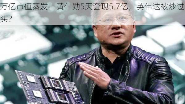 万亿市值蒸发！黄仁勋5天套现5.7亿，英伟达被炒过头？