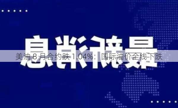 美油 8 月合约跌 1.04%：国际油价全线下跌