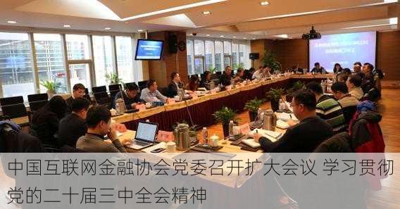 中国互联网金融协会党委召开扩大会议 学习贯彻党的二十届三中全会精神