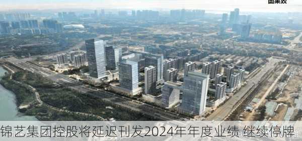 锦艺集团控股将延迟刊发2024年年度业绩 继续停牌