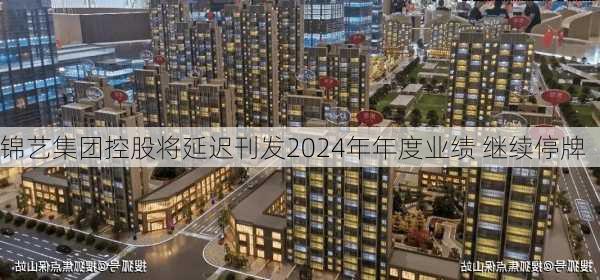 锦艺集团控股将延迟刊发2024年年度业绩 继续停牌