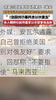 外媒：安瓦尔透露自己曾拒绝美国“别对俄友好”要求，回怼称“不要指使”马来西亚