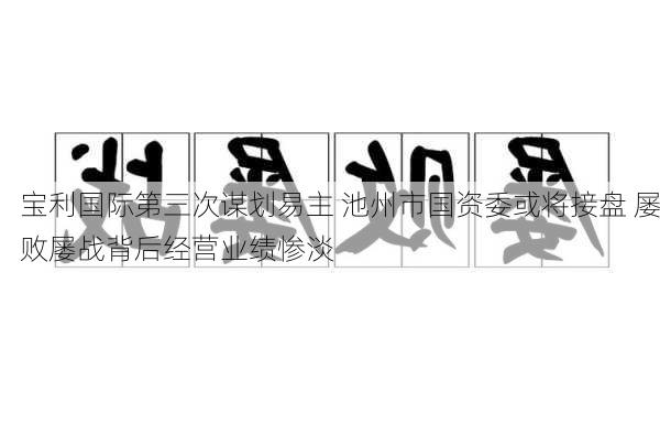 宝利国际第三次谋划易主 池州市国资委或将接盘 屡败屡战背后经营业绩惨淡