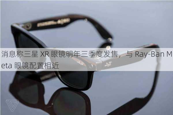 消息称三星 XR 眼镜明年三季度发售，与 Ray-Ban Meta 眼镜配置相近