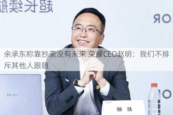 余承东称靠抄袭没有未来 荣耀CEO赵明：我们不排斥其他人跟随